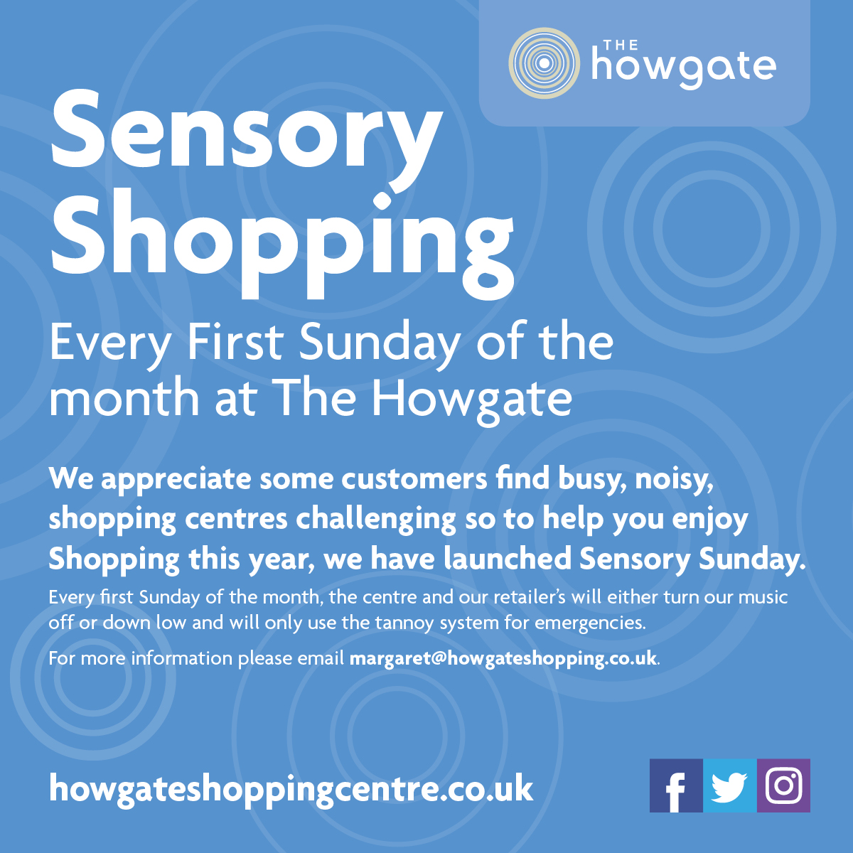 Howgate Sensory Shopping image with blue background and text: Every First Sunday of the month at The Howgate  We appreciate some customers find busy, noisy, shopping centres challenging so to help you enjoy Shopping this year, we have launched Sensory Sunday. Every first Sunday of the Month, the cntre and our retailers will either turn music off or down low and will only use the tannoy system for emergencies. For more information please email margaret@howgateshopping.co.uk.